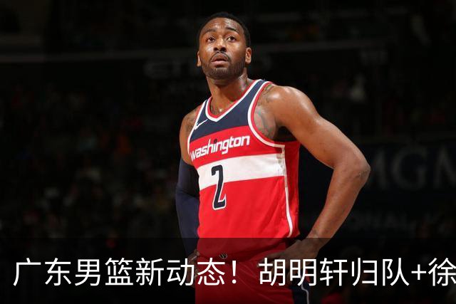 广东男篮新动态！胡明轩归队+徐杰黄明依赴美特训，四人合同到期